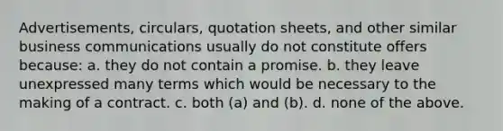 Advertisements, circulars, quotation sheets, and other similar business communications usually do not constitute offers because: a. they do not contain a promise. b. they leave unexpressed many terms which would be necessary to the making of a contract. c. both (a) and (b). d. none of the above.