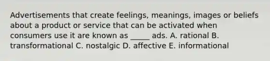 Advertisements that create feelings, meanings, images or beliefs about a product or service that can be activated when consumers use it are known as _____ ads. A. rational B. transformational C. nostalgic D. affective E. informational