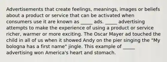 Advertisements that create feelings, meanings, images or beliefs about a product or service that can be activated when consumers use it are known as _____ ads. _____ advertising attempts to make the experience of using a product or service richer, warmer or more exciting. The Oscar Mayer ad touched the child in all of us when it showed Andy on the pier singing the "My bologna has a first name" jingle. This example of _____ advertising won America's heart and stomach.