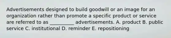 Advertisements designed to build goodwill or an image for an organization rather than promote a specific product or service are referred to as __________ advertisements. A. product B. public service C. institutional D. reminder E. repositioning