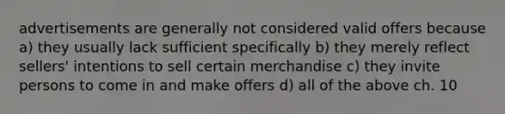 advertisements are generally not considered valid offers because a) they usually lack sufficient specifically b) they merely reflect sellers' intentions to sell certain merchandise c) they invite persons to come in and make offers d) all of the above ch. 10