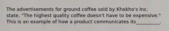 The advertisements for ground coffee sold by Khokho's Inc. state, "The highest quality coffee doesn't have to be expensive." This is an example of how a product communicates its__________.