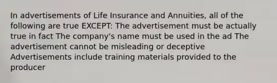 In advertisements of Life Insurance and Annuities, all of the following are true EXCEPT: The advertisement must be actually true in fact The company's name must be used in the ad The advertisement cannot be misleading or deceptive Advertisements include training materials provided to the producer