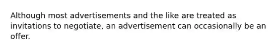 Although most advertisements and the like are treated as invitations to negotiate, an advertisement can occasionally be an offer.