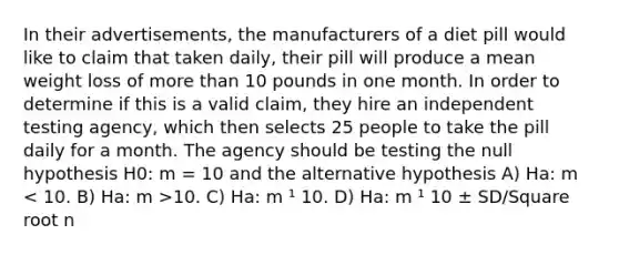 In their advertisements, the manufacturers of a diet pill would like to claim that taken daily, their pill will produce a mean weight loss of <a href='https://www.questionai.com/knowledge/keWHlEPx42-more-than' class='anchor-knowledge'>more than</a> 10 pounds in one month. In order to determine if this is a valid claim, they hire an independent testing agency, which then selects 25 people to take the pill daily for a month. The agency should be testing the null hypothesis H0: m = 10 and the alternative hypothesis A) Ha: m 10. C) Ha: m ¹ 10. D) Ha: m ¹ 10 ± SD/Square root n