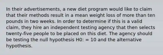 In their advertisements, a new diet program would like to claim that their methods result in a mean weight loss of more than ten pounds in two weeks. In order to determine if this is a valid claim, they hire an independent testing agency that then selects twenty-five people to be placed on this diet. The agency should be testing the null hypothesis H0: = 10 and the alternative hypothesis.