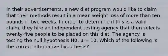 In their advertisements, a new diet program would like to claim that their methods result in a mean weight loss of more than ten pounds in two weeks. In order to determine if this is a valid claim, they hire an independent testing agency that then selects twenty-five people to be placed on this diet. The agency is testing the null hypothesis H0: μ = 10. Which of the following is the correct alternative hypothesis?