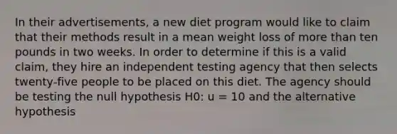 In their advertisements, a new diet program would like to claim that their methods result in a mean weight loss of <a href='https://www.questionai.com/knowledge/keWHlEPx42-more-than' class='anchor-knowledge'>more than</a> ten pounds in two weeks. In order to determine if this is a valid claim, they hire an independent testing agency that then selects twenty-five people to be placed on this diet. The agency should be testing the null hypothesis H0: u = 10 and the alternative hypothesis