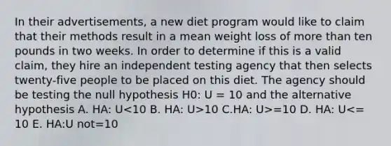 In their advertisements, a new diet program would like to claim that their methods result in a mean weight loss of more than ten pounds in two weeks. In order to determine if this is a valid claim, they hire an independent testing agency that then selects twenty-five people to be placed on this diet. The agency should be testing the null hypothesis H0: U = 10 and the alternative hypothesis A. HA: U 10 C.HA: U>=10 D. HA: U<= 10 E. HA:U not=10