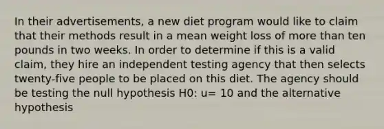 In their advertisements, a new diet program would like to claim that their methods result in a mean weight loss of <a href='https://www.questionai.com/knowledge/keWHlEPx42-more-than' class='anchor-knowledge'>more than</a> ten pounds in two weeks. In order to determine if this is a valid claim, they hire an independent testing agency that then selects twenty-five people to be placed on this diet. The agency should be testing the null hypothesis H0: u= 10 and the alternative hypothesis