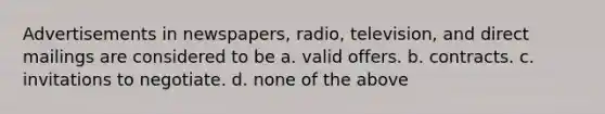 Advertisements in newspapers, radio, television, and direct mailings are considered to be a. valid offers. b. contracts. c. invitations to negotiate. d. none of the above