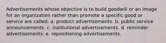 Advertisements whose objective is to build goodwill or an image for an organization rather than promote a specific good or service are called: a. product advertisements. b. public service announcements. c. institutional advertisements. d. reminder advertisements. e. repositioning advertisements.