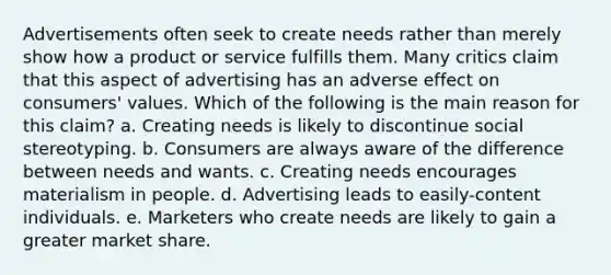 Advertisements often seek to create needs rather than merely show how a product or service fulfills them. Many critics claim that this aspect of advertising has an adverse effect on consumers' values. Which of the following is the main reason for this claim? a. Creating needs is likely to discontinue social stereotyping. b. Consumers are always aware of the difference between needs and wants. c. Creating needs encourages materialism in people. d. Advertising leads to easily-content individuals. e. Marketers who create needs are likely to gain a greater market share.