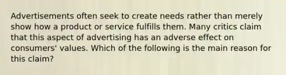 Advertisements often seek to create needs rather than merely show how a product or service fulfills them. Many critics claim that this aspect of advertising has an adverse effect on consumers' values. Which of the following is the main reason for this claim?