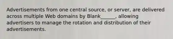 Advertisements from one central source, or server, are delivered across multiple Web domains by Blank______, allowing advertisers to manage the rotation and distribution of their advertisements.