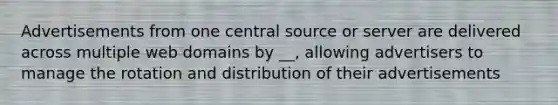 Advertisements from one central source or server are delivered across multiple web domains by __, allowing advertisers to manage the rotation and distribution of their advertisements