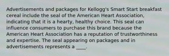 Advertisements and packages for Kellogg's Smart Start breakfast cereal include the seal of the American Heart Association, indicating that it is a hearty, healthy choice. This seal can influence consumers to purchase this brand because the American Heart Association has a reputation of trustworthiness and expertise. The seal appearing on packages and in advertisements represents a ____.