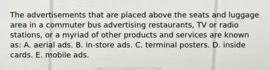 The advertisements that are placed above the seats and luggage area in a commuter bus advertising restaurants, TV or radio stations, or a myriad of other products and services are known as: A. aerial ads. B. in-store ads. C. terminal posters. D. inside cards. E. mobile ads.