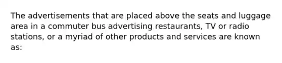 The advertisements that are placed above the seats and luggage area in a commuter bus advertising restaurants, TV or radio stations, or a myriad of other products and services are known as: