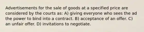 Advertisements for the sale of goods at a specified price are considered by the courts as: A) giving everyone who sees the ad the power to bind into a contract. B) acceptance of an offer. C) an unfair offer. D) invitations to negotiate.