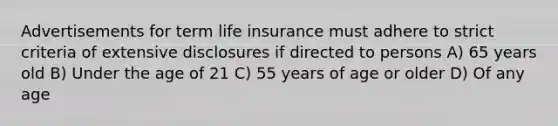 Advertisements for term life insurance must adhere to strict criteria of extensive disclosures if directed to persons A) 65 years old B) Under the age of 21 C) 55 years of age or older D) Of any age