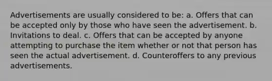 Advertisements are usually considered to be: a. Offers that can be accepted only by those who have seen the advertisement. b. Invitations to deal. c. Offers that can be accepted by anyone attempting to purchase the item whether or not that person has seen the actual advertisement. d. Counteroffers to any previous advertisements.