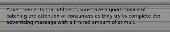 Advertisements that utilize closure have a good chance of catching the attention of consumers as they try to complete the advertising message with a limited amount of stimuli.