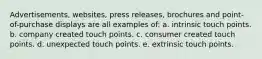 Advertisements, websites, press releases, brochures and point-of-purchase displays are all examples of: a. intrinsic touch points. b. company created touch points. c. consumer created touch points. d. unexpected touch points. e. extrinsic touch points.