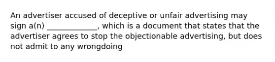 An advertiser accused of deceptive or unfair advertising may sign a(n) _____________, which is a document that states that the advertiser agrees to stop the objectionable advertising, but does not admit to any wrongdoing