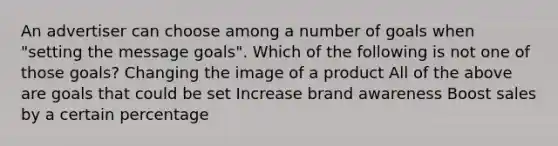 An advertiser can choose among a number of goals when "setting the message goals". Which of the following is not one of those goals? Changing the image of a product All of the above are goals that could be set Increase brand awareness Boost sales by a certain percentage