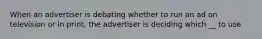 When an advertiser is debating whether to run an ad on television or in print, the advertiser is deciding which __ to use