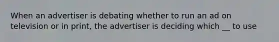 When an advertiser is debating whether to run an ad on television or in print, the advertiser is deciding which __ to use