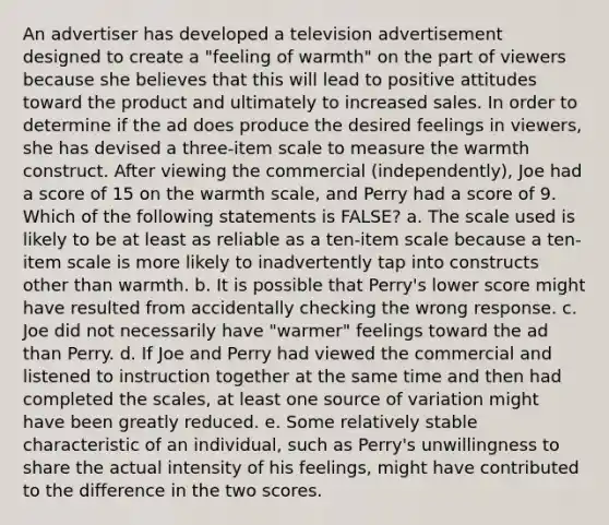 An advertiser has developed a television advertisement designed to create a "feeling of warmth" on the part of viewers because she believes that this will lead to positive attitudes toward the product and ultimately to increased sales. In order to determine if the ad does produce the desired feelings in viewers, she has devised a three-item scale to measure the warmth construct. After viewing the commercial (independently), Joe had a score of 15 on the warmth scale, and Perry had a score of 9. Which of the following statements is FALSE? a. The scale used is likely to be at least as reliable as a ten-item scale because a ten-item scale is more likely to inadvertently tap into constructs other than warmth. b. It is possible that Perry's lower score might have resulted from accidentally checking the wrong response. c. Joe did not necessarily have "warmer" feelings toward the ad than Perry. d. If Joe and Perry had viewed the commercial and listened to instruction together at the same time and then had completed the scales, at least one source of variation might have been greatly reduced. e. Some relatively stable characteristic of an individual, such as Perry's unwillingness to share the actual intensity of his feelings, might have contributed to the difference in the two scores.