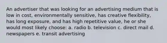 An advertiser that was looking for an advertising medium that is low in cost, environmentally sensitive, has creative flexibility, has long exposure, and has high repetitive value, he or she would most likely choose: a. radio b. television c. direct mail d. newspapers e. transit advertising