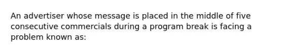 An advertiser whose message is placed in the middle of five consecutive commercials during a program break is facing a problem known as: