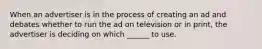 When an advertiser is in the process of creating an ad and debates whether to run the ad on television or in print, the advertiser is deciding on which ______ to use.