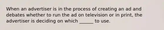 When an advertiser is in the process of creating an ad and debates whether to run the ad on television or in print, the advertiser is deciding on which ______ to use.