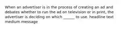 When an advertiser is in the process of creating an ad and debates whether to run the ad on television or in print, the advertiser is deciding on which ______ to use. headline text medium message