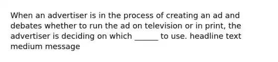 When an advertiser is in the process of creating an ad and debates whether to run the ad on television or in print, the advertiser is deciding on which ______ to use. headline text medium message