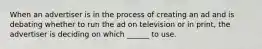 When an advertiser is in the process of creating an ad and is debating whether to run the ad on television or in print, the advertiser is deciding on which ______ to use.