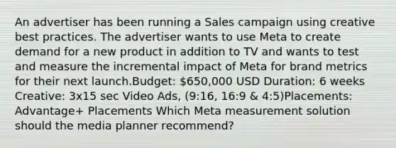 An advertiser has been running a Sales campaign using creative best practices. The advertiser wants to use Meta to create demand for a new product in addition to TV and wants to test and measure the incremental impact of Meta for brand metrics for their next launch.Budget: 650,000 USD Duration: 6 weeks Creative: 3x15 sec Video Ads, (9:16, 16:9 & 4:5)Placements: Advantage+ Placements Which Meta measurement solution should the media planner recommend?