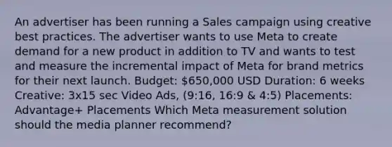 An advertiser has been running a Sales campaign using creative best practices. The advertiser wants to use Meta to create demand for a new product in addition to TV and wants to test and measure the incremental impact of Meta for brand metrics for their next launch. Budget: 650,000 USD Duration: 6 weeks Creative: 3x15 sec Video Ads, (9:16, 16:9 & 4:5) Placements: Advantage+ Placements Which Meta measurement solution should the media planner recommend?