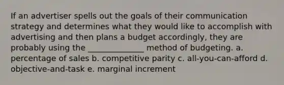 If an advertiser spells out the goals of their communication strategy and determines what they would like to accomplish with advertising and then plans a budget accordingly, they are probably using the ______________ method of budgeting. a. percentage of sales b. competitive parity c. all-you-can-afford d. objective-and-task e. marginal increment