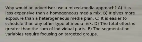 Why would an advertiser use a mixed-media approach? A) It is less expensive than a homogeneous media mix. B) It gives more exposure than a heterogeneous media plan. C) It is easier to schedule than any other type of media mix. D) The total effect is greater than the sum of individual parts. E) The segmentation variables require focusing on targeted groups.