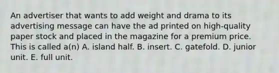 An advertiser that wants to add weight and drama to its advertising message can have the ad printed on high-quality paper stock and placed in the magazine for a premium price. This is called a(n) A. island half. B. insert. C. gatefold. D. junior unit. E. full unit.