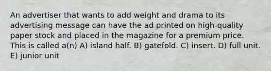 An advertiser that wants to add weight and drama to its advertising message can have the ad printed on high-quality paper stock and placed in the magazine for a premium price. This is called a(n) A) island half. B) gatefold. C) insert. D) full unit. E) junior unit