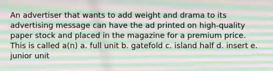 An advertiser that wants to add weight and drama to its advertising message can have the ad printed on high-quality paper stock and placed in the magazine for a premium price. This is called a(n) a. full unit b. gatefold c. island half d. insert e. junior unit