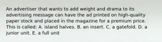 An advertiser that wants to add weight and drama to its advertising message can have the ad printed on high-quality paper stock and placed in the magazine for a premium price. This is called: A. island halves. B. an insert. C. a gatefold. D. a junior unit. E. a full unit