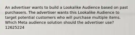 An advertiser wants to build a Lookalike Audience based on past purchasers. The advertiser wants this Lookalike Audience to target potential customers who will purchase multiple items. Which Meta audience solution should the advertiser use? 12625224