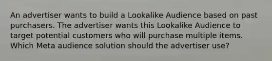 An advertiser wants to build a Lookalike Audience based on past purchasers. The advertiser wants this Lookalike Audience to target potential customers who will purchase multiple items. Which Meta audience solution should the advertiser use?